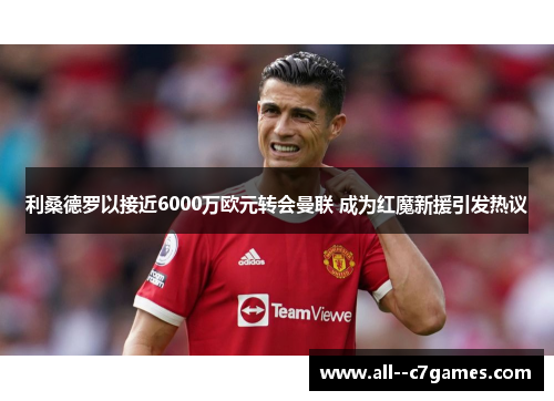利桑德罗以接近6000万欧元转会曼联 成为红魔新援引发热议