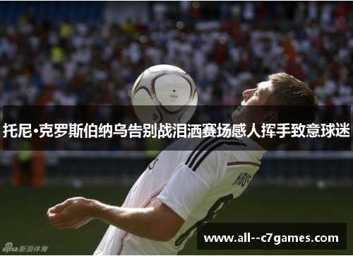 托尼·克罗斯伯纳乌告别战泪洒赛场感人挥手致意球迷